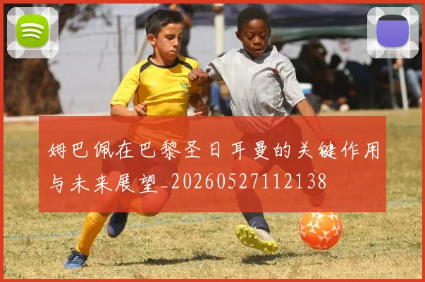 姆巴佩在巴黎圣日耳曼的关键作用与未来展望_20260527112138