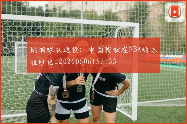 姚明球衣退役：中国骄傲在NBA的永恒印记_20260606153133