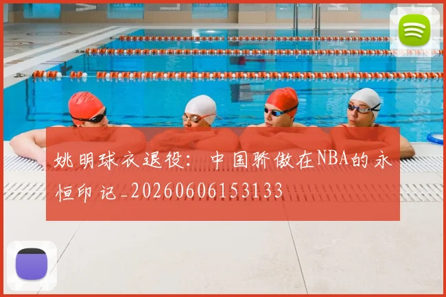 姚明球衣退役:中国骄傲在NBA的永恒印记_20260606153133