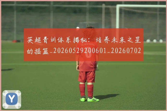 英超青训体系揭秘：培养未来之星的摇篮_20260529200601_20260702175204