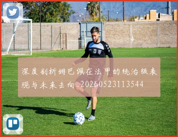 深度剖析姆巴佩在法甲的统治级表现与未来去向_20260523113544