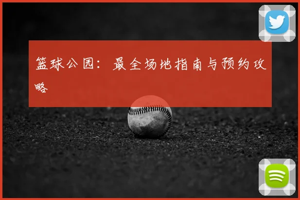 篮球公园：最全场地指南与预约攻略