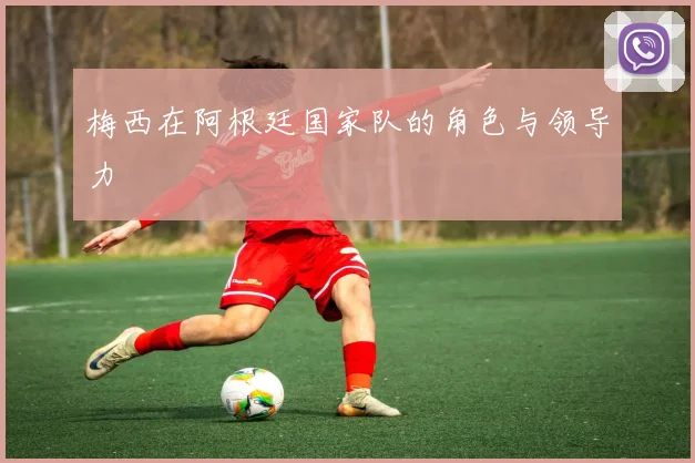 梅西在阿根廷国家队的角色与领导力