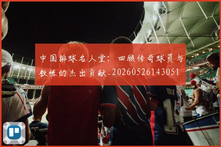 中国排球名人堂:回顾传奇球员与教练的杰出贡献_20260526143051