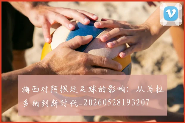 梅西对阿根廷足球的影响：从马拉多纳到新时代_20260528193207
